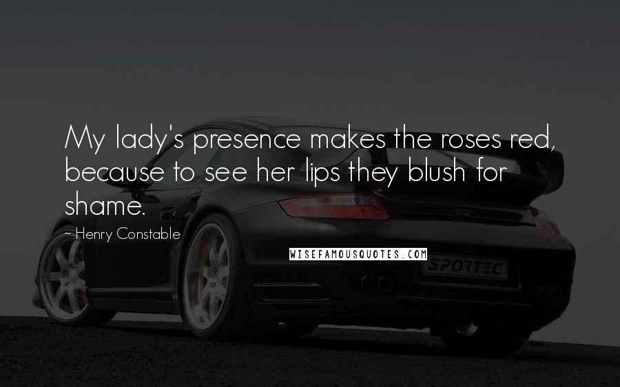 Henry Constable Quotes: My lady's presence makes the roses red, because to see her lips they blush for shame.