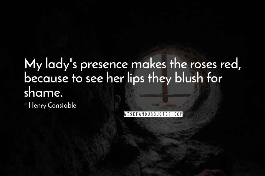 Henry Constable Quotes: My lady's presence makes the roses red, because to see her lips they blush for shame.