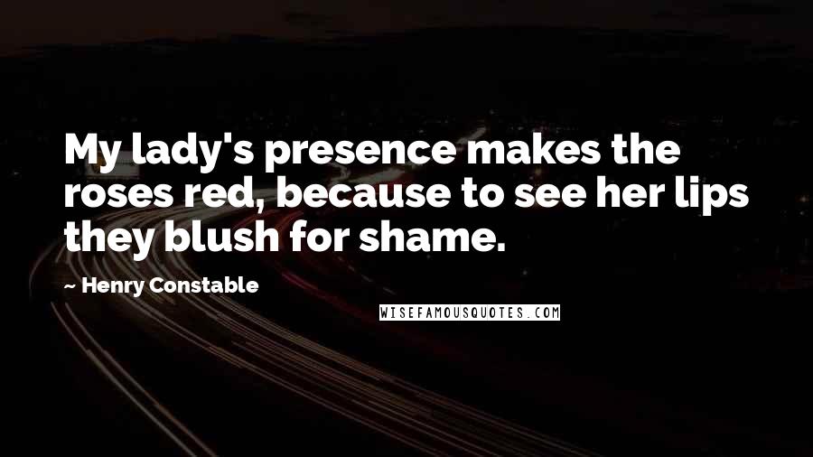 Henry Constable Quotes: My lady's presence makes the roses red, because to see her lips they blush for shame.