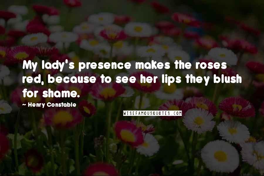 Henry Constable Quotes: My lady's presence makes the roses red, because to see her lips they blush for shame.