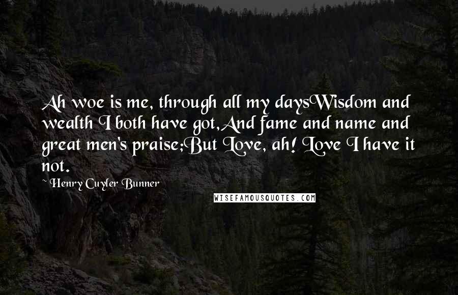 Henry Cuyler Bunner Quotes: Ah woe is me, through all my daysWisdom and wealth I both have got,And fame and name and great men's praise;But Love, ah! Love I have it not.