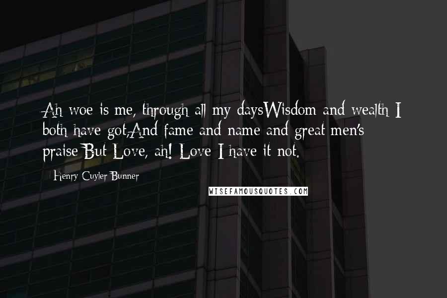 Henry Cuyler Bunner Quotes: Ah woe is me, through all my daysWisdom and wealth I both have got,And fame and name and great men's praise;But Love, ah! Love I have it not.