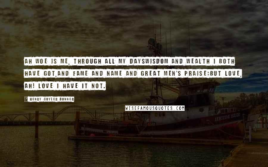 Henry Cuyler Bunner Quotes: Ah woe is me, through all my daysWisdom and wealth I both have got,And fame and name and great men's praise;But Love, ah! Love I have it not.