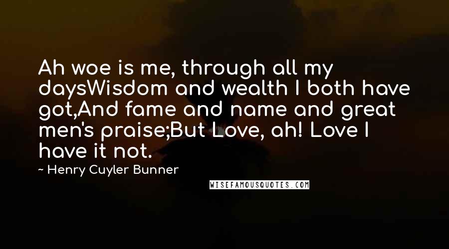 Henry Cuyler Bunner Quotes: Ah woe is me, through all my daysWisdom and wealth I both have got,And fame and name and great men's praise;But Love, ah! Love I have it not.