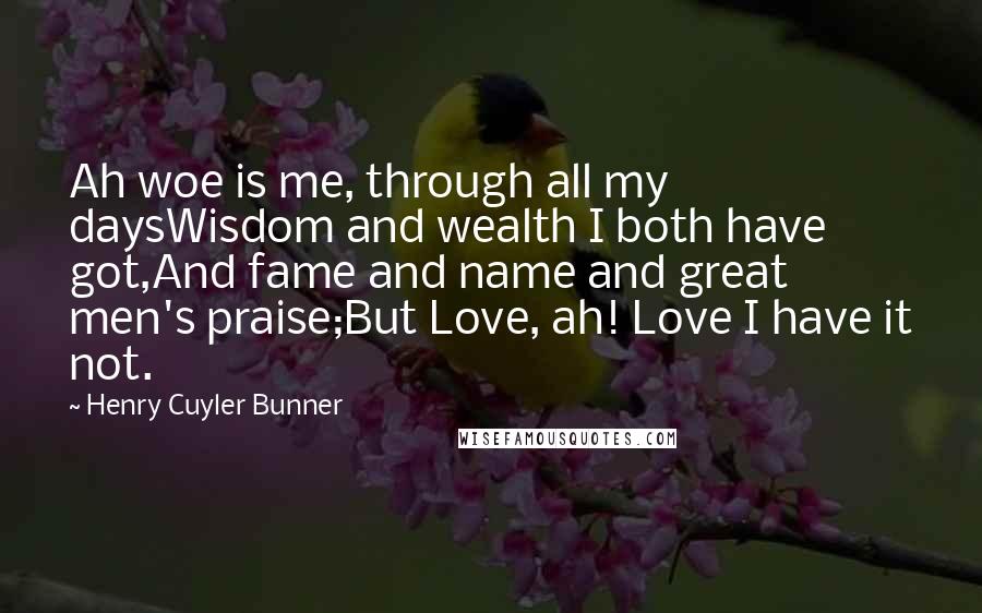 Henry Cuyler Bunner Quotes: Ah woe is me, through all my daysWisdom and wealth I both have got,And fame and name and great men's praise;But Love, ah! Love I have it not.