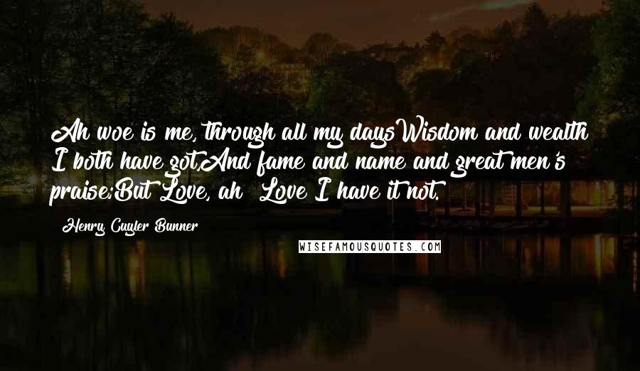 Henry Cuyler Bunner Quotes: Ah woe is me, through all my daysWisdom and wealth I both have got,And fame and name and great men's praise;But Love, ah! Love I have it not.