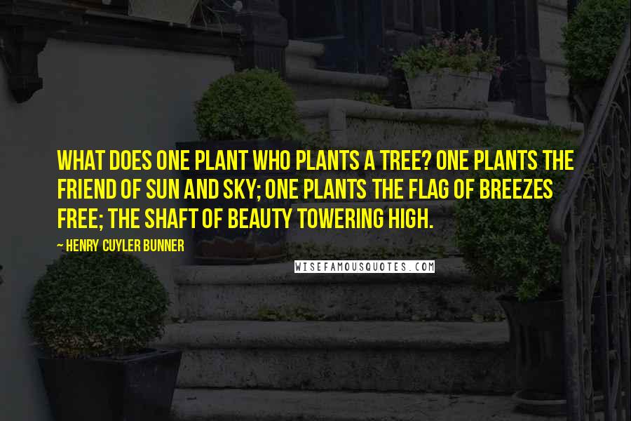 Henry Cuyler Bunner Quotes: What does one plant who plants a tree? One plants the friend of sun and sky; One plants the flag of breezes free; The shaft of beauty towering high.