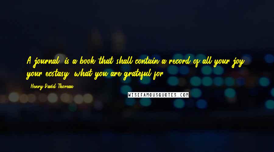 Henry David Thoreau Quotes: A journal, is a book that shall contain a record of all your joy, your ecstasy, what you are grateful for.