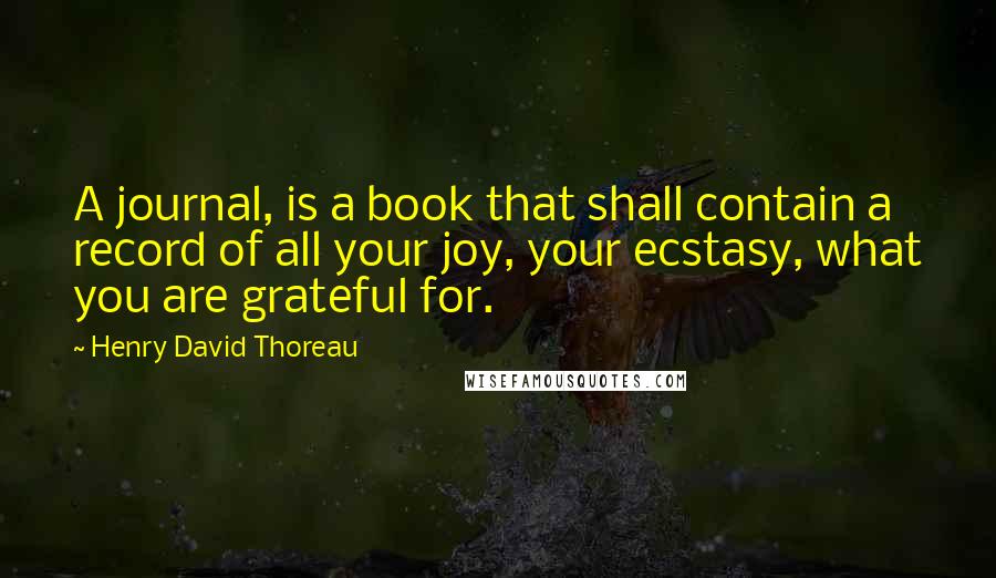 Henry David Thoreau Quotes: A journal, is a book that shall contain a record of all your joy, your ecstasy, what you are grateful for.