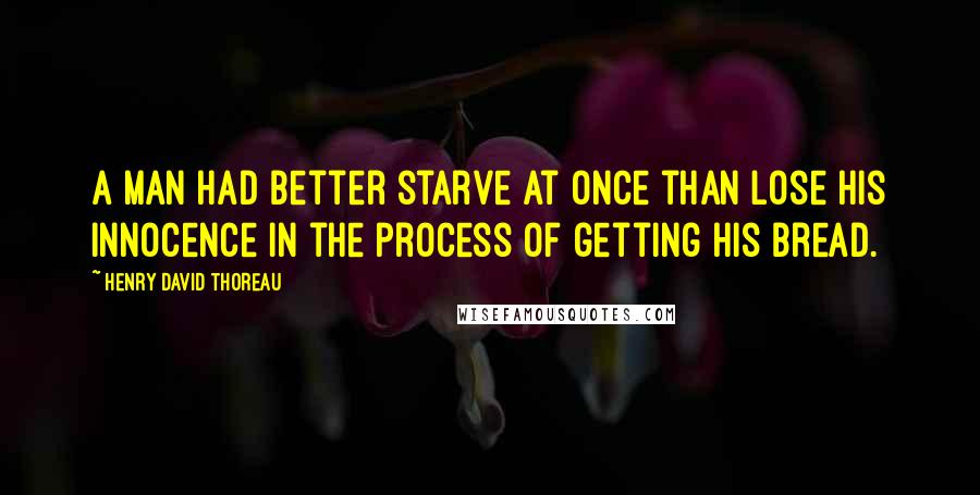 Henry David Thoreau Quotes: A man had better starve at once than lose his innocence in the process of getting his bread.