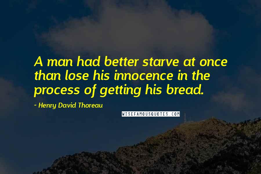 Henry David Thoreau Quotes: A man had better starve at once than lose his innocence in the process of getting his bread.