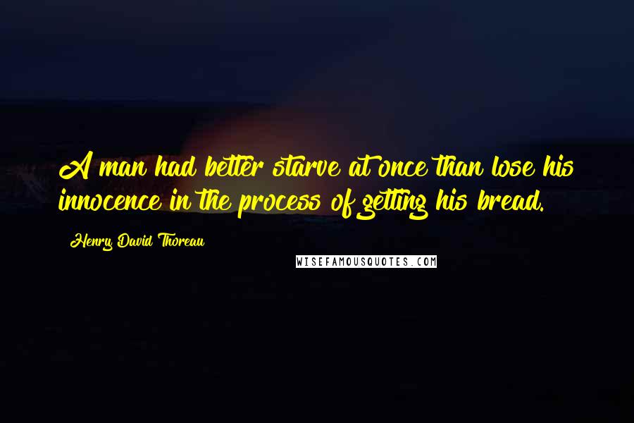 Henry David Thoreau Quotes: A man had better starve at once than lose his innocence in the process of getting his bread.