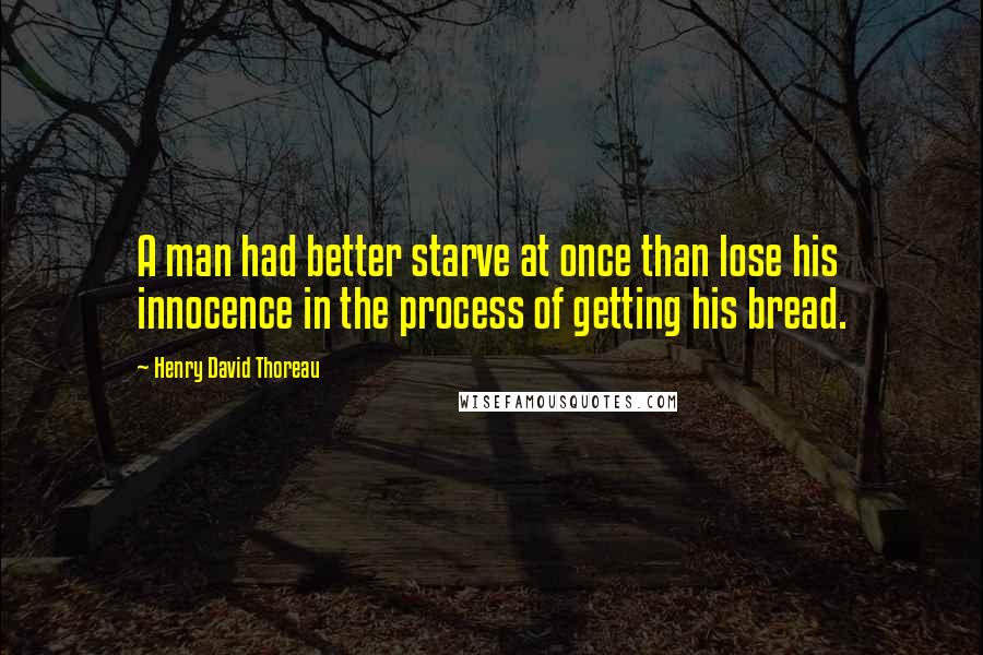 Henry David Thoreau Quotes: A man had better starve at once than lose his innocence in the process of getting his bread.