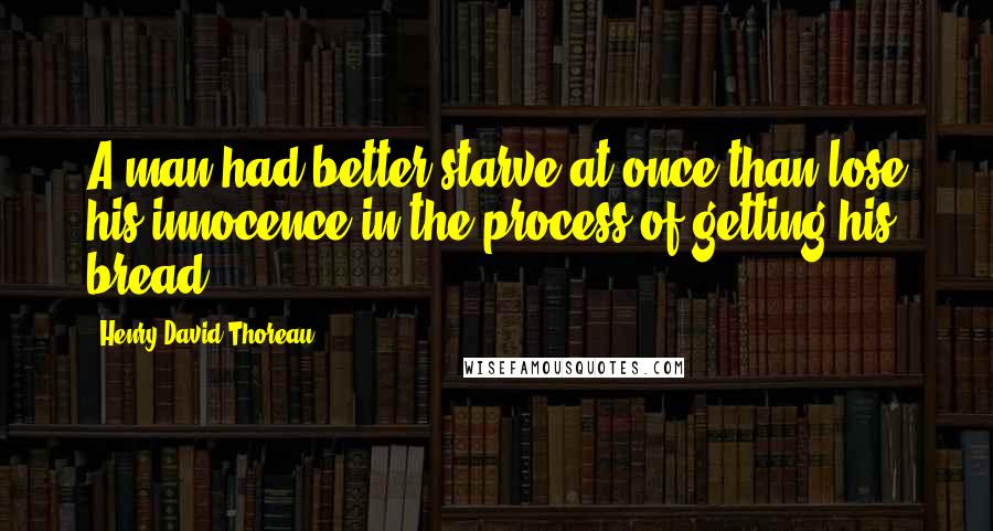 Henry David Thoreau Quotes: A man had better starve at once than lose his innocence in the process of getting his bread.