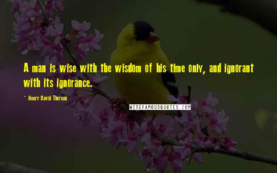 Henry David Thoreau Quotes: A man is wise with the wisdom of his time only, and ignorant with its ignorance.