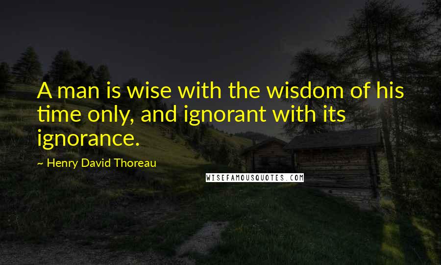 Henry David Thoreau Quotes: A man is wise with the wisdom of his time only, and ignorant with its ignorance.