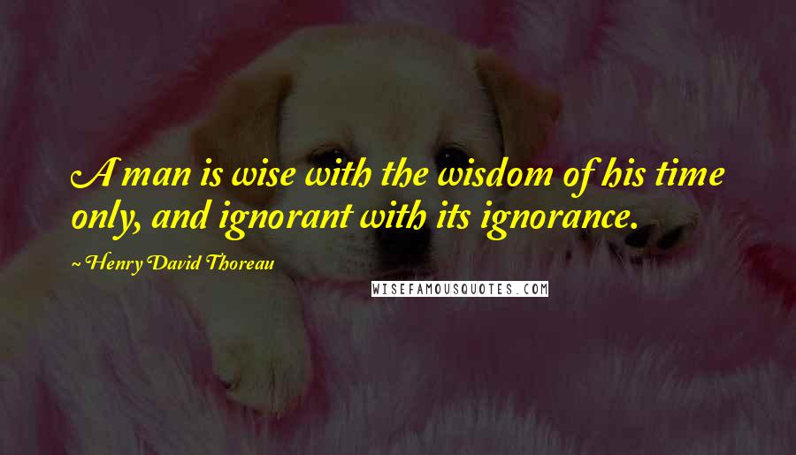 Henry David Thoreau Quotes: A man is wise with the wisdom of his time only, and ignorant with its ignorance.