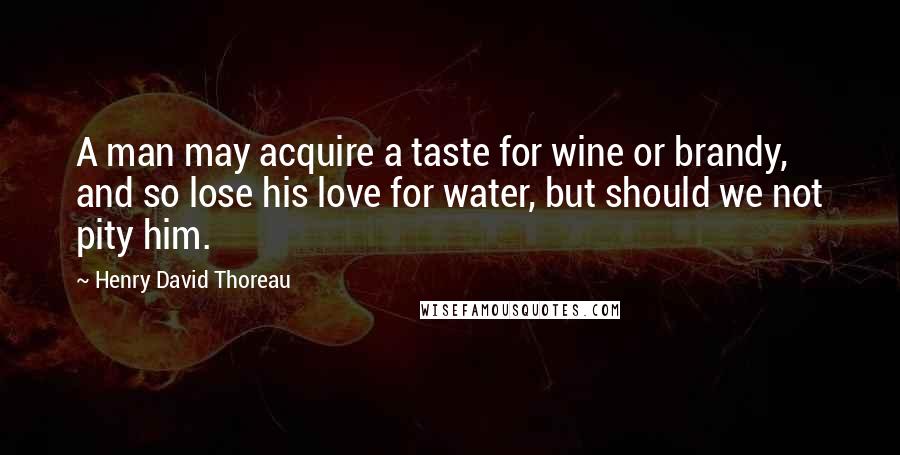 Henry David Thoreau Quotes: A man may acquire a taste for wine or brandy, and so lose his love for water, but should we not pity him.