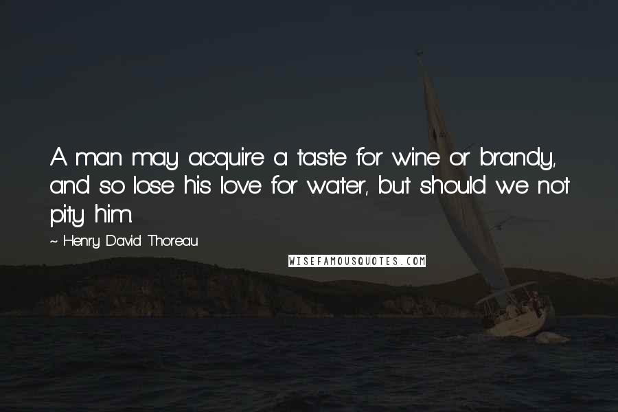 Henry David Thoreau Quotes: A man may acquire a taste for wine or brandy, and so lose his love for water, but should we not pity him.