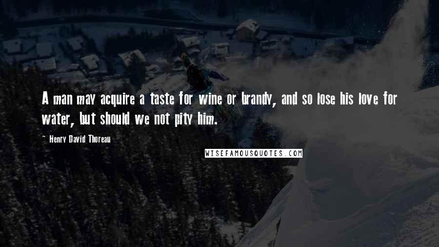 Henry David Thoreau Quotes: A man may acquire a taste for wine or brandy, and so lose his love for water, but should we not pity him.