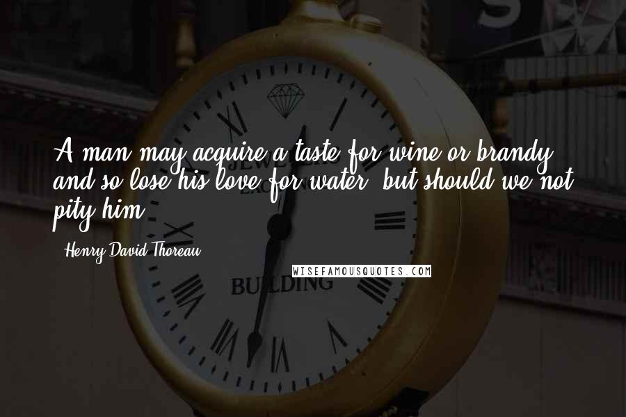 Henry David Thoreau Quotes: A man may acquire a taste for wine or brandy, and so lose his love for water, but should we not pity him.