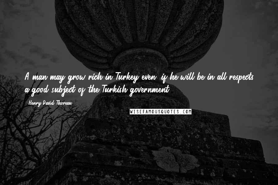 Henry David Thoreau Quotes: A man may grow rich in Turkey even, if he will be in all respects a good subject of the Turkish government.