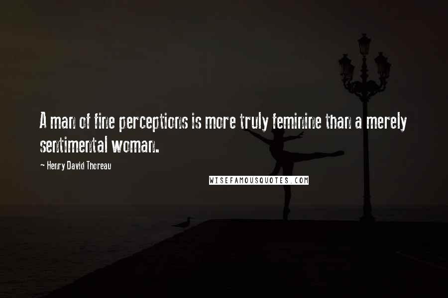 Henry David Thoreau Quotes: A man of fine perceptions is more truly feminine than a merely sentimental woman.