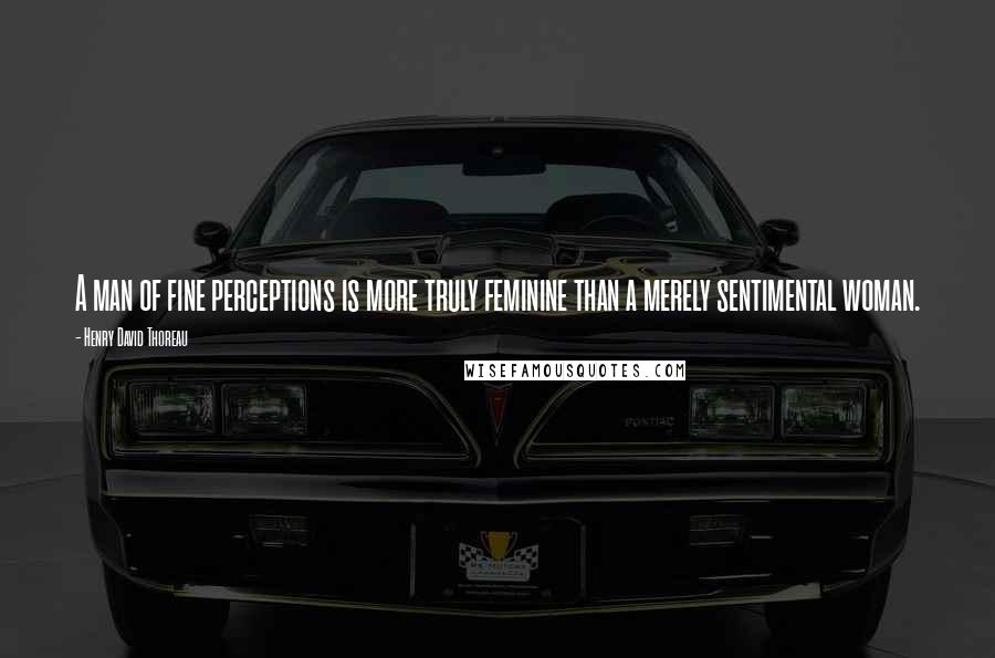 Henry David Thoreau Quotes: A man of fine perceptions is more truly feminine than a merely sentimental woman.