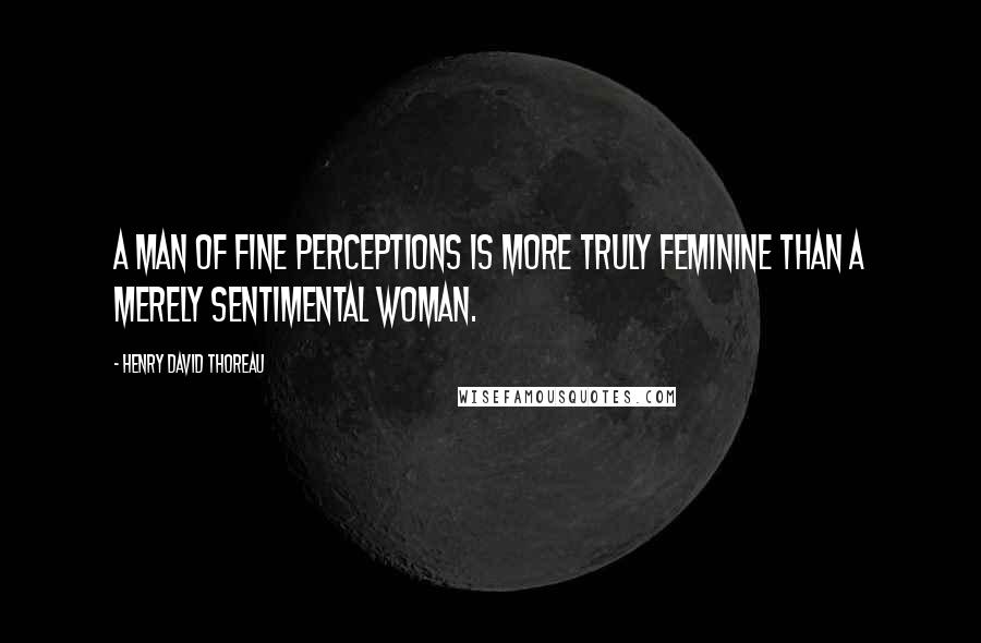 Henry David Thoreau Quotes: A man of fine perceptions is more truly feminine than a merely sentimental woman.