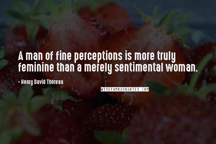 Henry David Thoreau Quotes: A man of fine perceptions is more truly feminine than a merely sentimental woman.