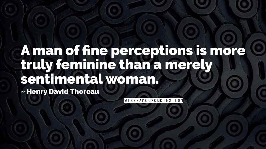 Henry David Thoreau Quotes: A man of fine perceptions is more truly feminine than a merely sentimental woman.