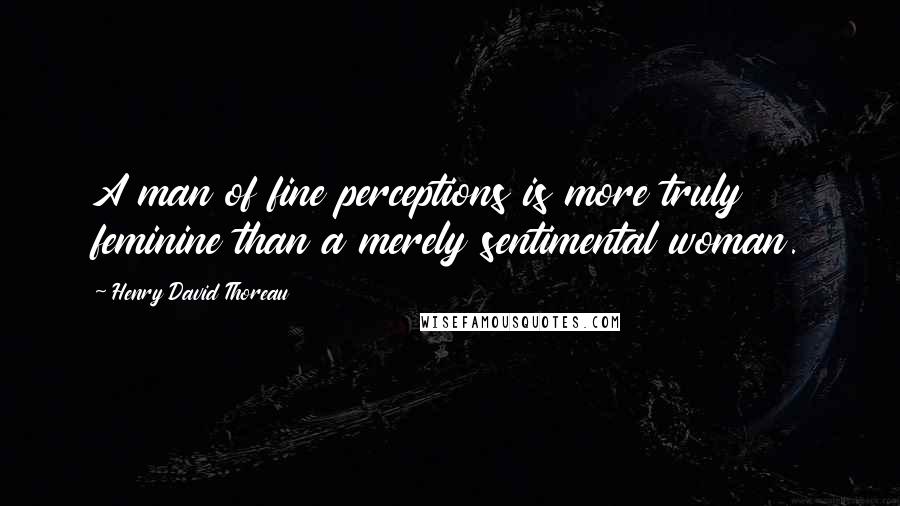 Henry David Thoreau Quotes: A man of fine perceptions is more truly feminine than a merely sentimental woman.