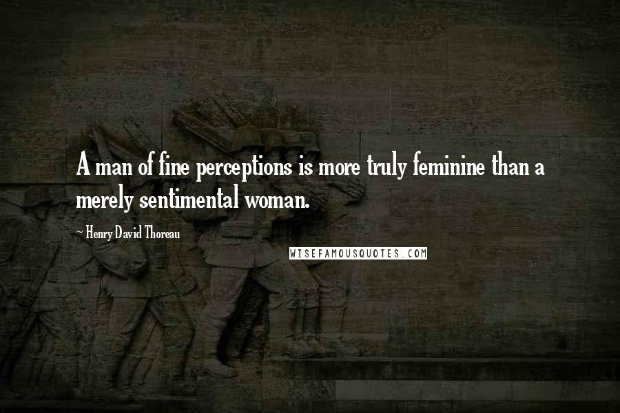 Henry David Thoreau Quotes: A man of fine perceptions is more truly feminine than a merely sentimental woman.