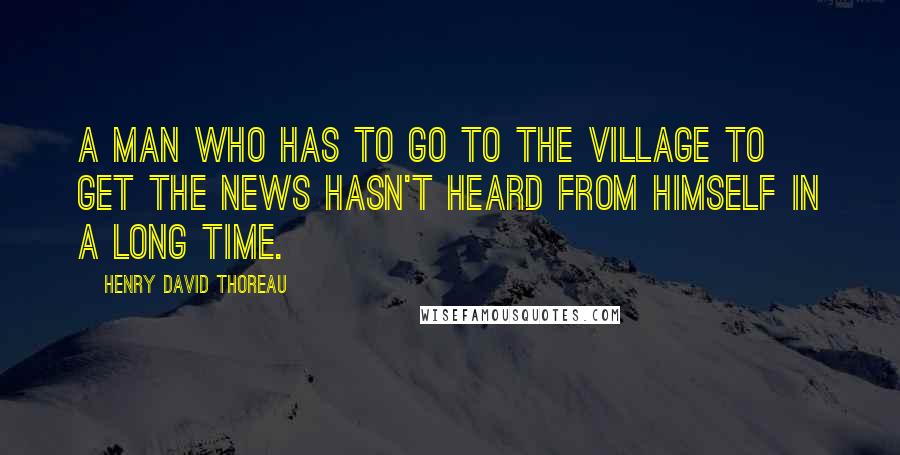 Henry David Thoreau Quotes: A man who has to go to the village to get the news hasn't heard from himself in a long time.