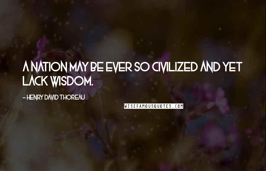 Henry David Thoreau Quotes: A nation may be ever so civilized and yet lack wisdom.