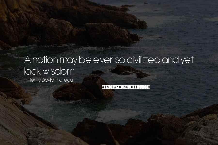 Henry David Thoreau Quotes: A nation may be ever so civilized and yet lack wisdom.