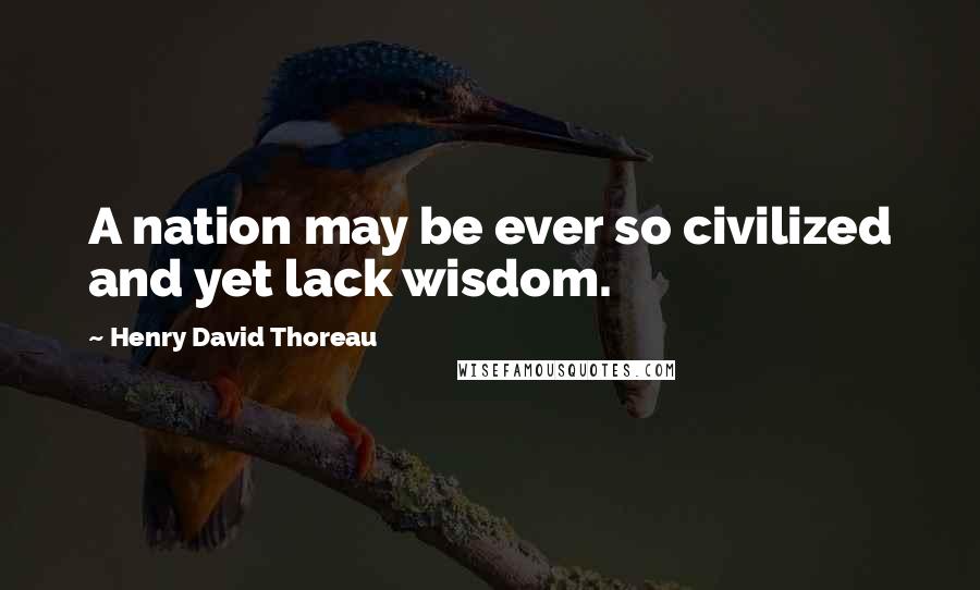 Henry David Thoreau Quotes: A nation may be ever so civilized and yet lack wisdom.