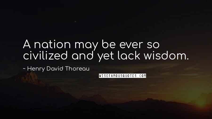 Henry David Thoreau Quotes: A nation may be ever so civilized and yet lack wisdom.