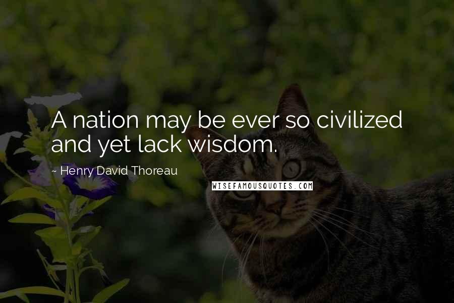 Henry David Thoreau Quotes: A nation may be ever so civilized and yet lack wisdom.