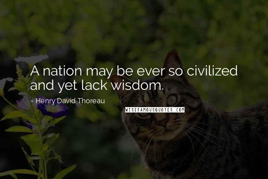 Henry David Thoreau Quotes: A nation may be ever so civilized and yet lack wisdom.