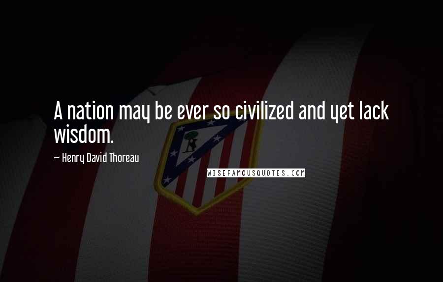 Henry David Thoreau Quotes: A nation may be ever so civilized and yet lack wisdom.