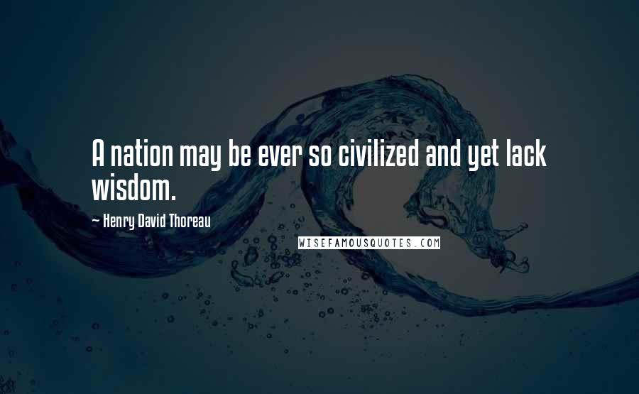 Henry David Thoreau Quotes: A nation may be ever so civilized and yet lack wisdom.