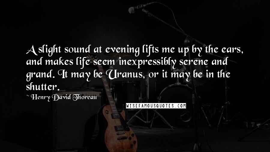 Henry David Thoreau Quotes: A slight sound at evening lifts me up by the ears, and makes life seem inexpressibly serene and grand. It may be Uranus, or it may be in the shutter.