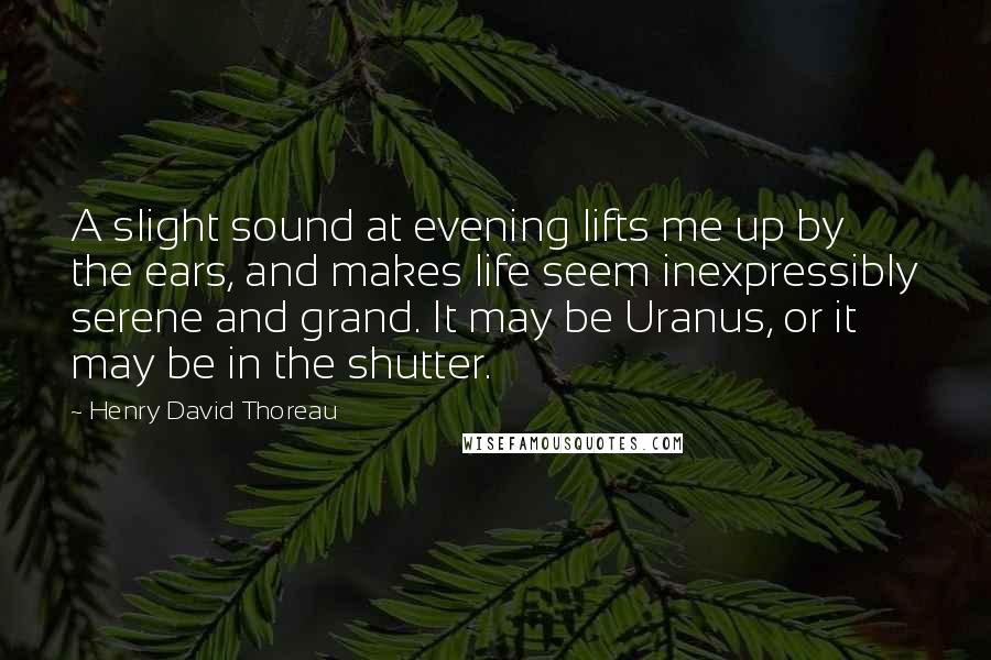Henry David Thoreau Quotes: A slight sound at evening lifts me up by the ears, and makes life seem inexpressibly serene and grand. It may be Uranus, or it may be in the shutter.