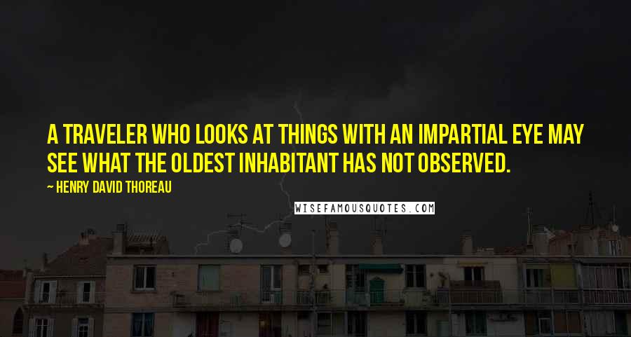 Henry David Thoreau Quotes: A traveler who looks at things with an impartial eye may see what the oldest inhabitant has not observed.