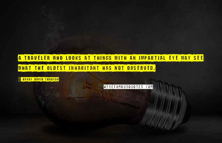 Henry David Thoreau Quotes: A traveler who looks at things with an impartial eye may see what the oldest inhabitant has not observed.