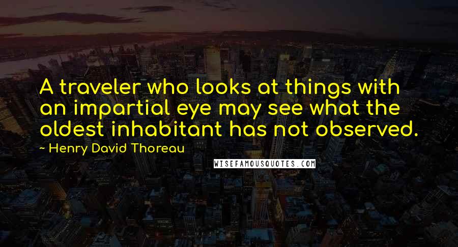 Henry David Thoreau Quotes: A traveler who looks at things with an impartial eye may see what the oldest inhabitant has not observed.