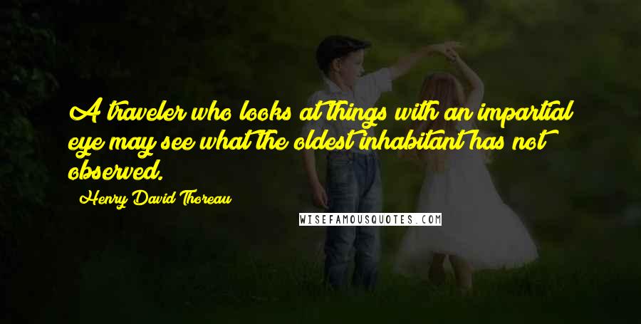 Henry David Thoreau Quotes: A traveler who looks at things with an impartial eye may see what the oldest inhabitant has not observed.