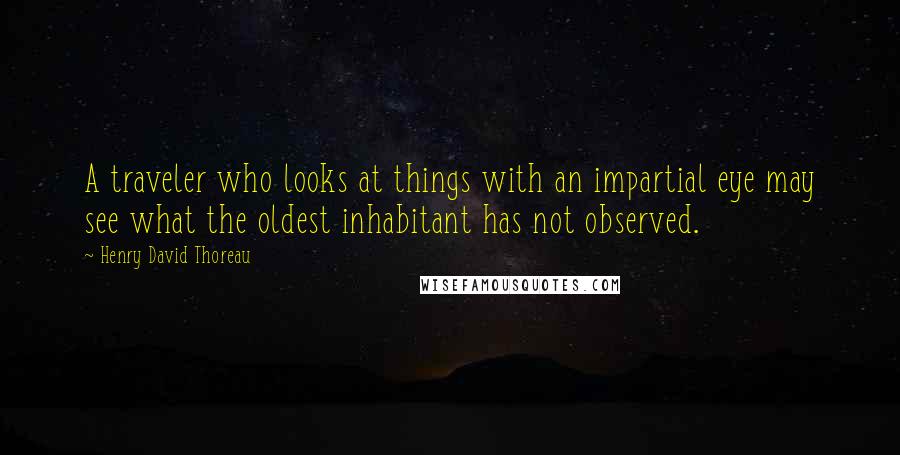 Henry David Thoreau Quotes: A traveler who looks at things with an impartial eye may see what the oldest inhabitant has not observed.
