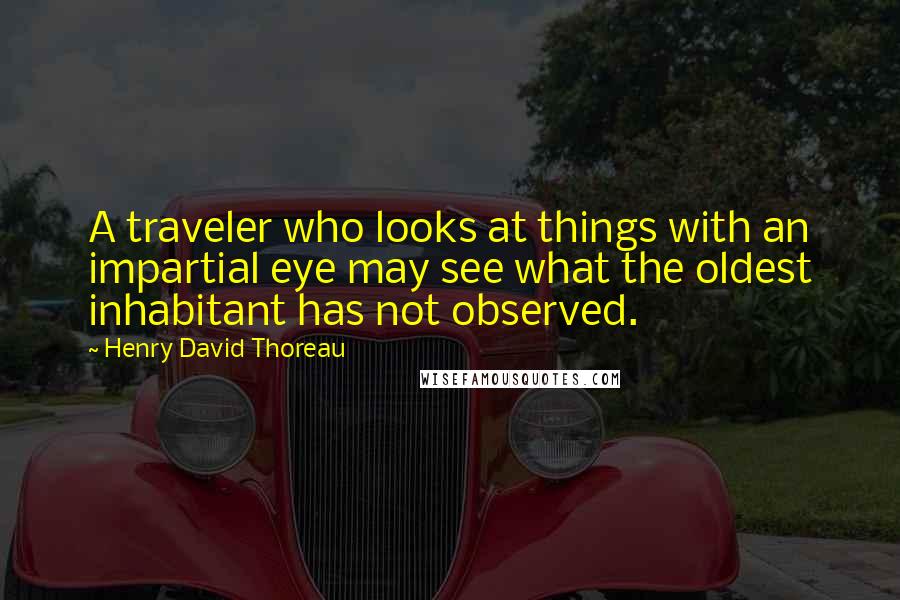 Henry David Thoreau Quotes: A traveler who looks at things with an impartial eye may see what the oldest inhabitant has not observed.